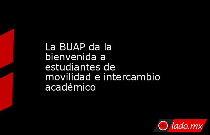 La BUAP da la bienvenida a estudiantes de movilidad e intercambio académico. Noticias en tiempo real