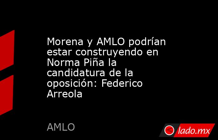 Morena y AMLO podrían estar construyendo en Norma Piña la candidatura de la oposición: Federico Arreola. Noticias en tiempo real