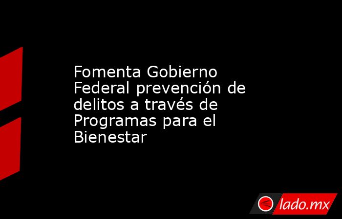 Fomenta Gobierno Federal prevención de delitos a través de Programas para el Bienestar. Noticias en tiempo real