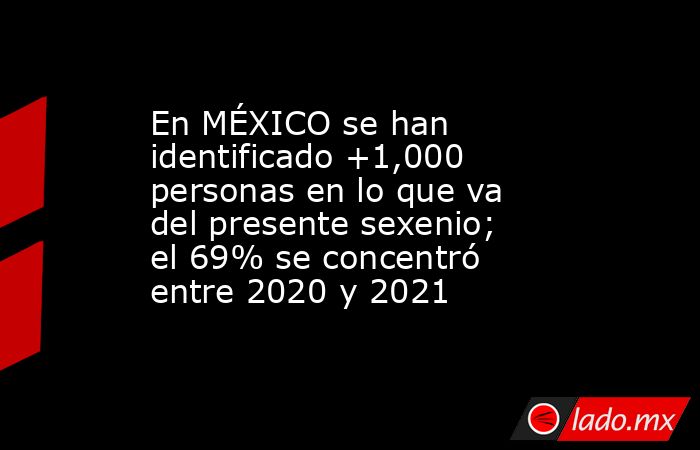 En MÉXICO se han identificado +1,000 personas en lo que va del presente sexenio; el 69% se concentró entre 2020 y 2021. Noticias en tiempo real