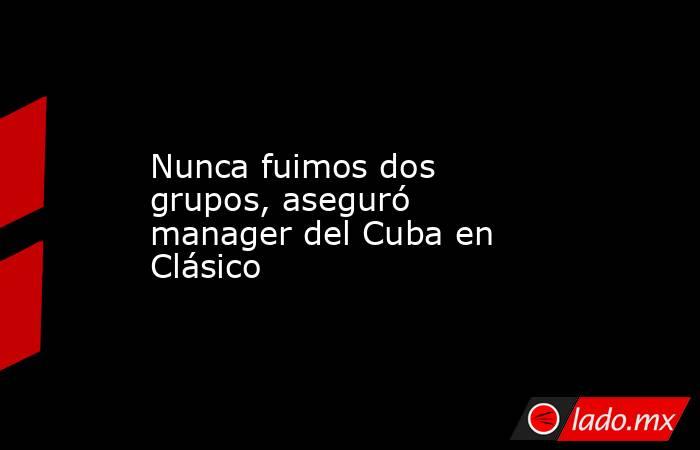 Nunca fuimos dos grupos, aseguró manager del Cuba en Clásico. Noticias en tiempo real