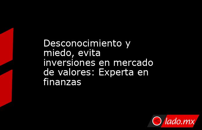 Desconocimiento y miedo, evita inversiones en mercado de valores: Experta en finanzas. Noticias en tiempo real