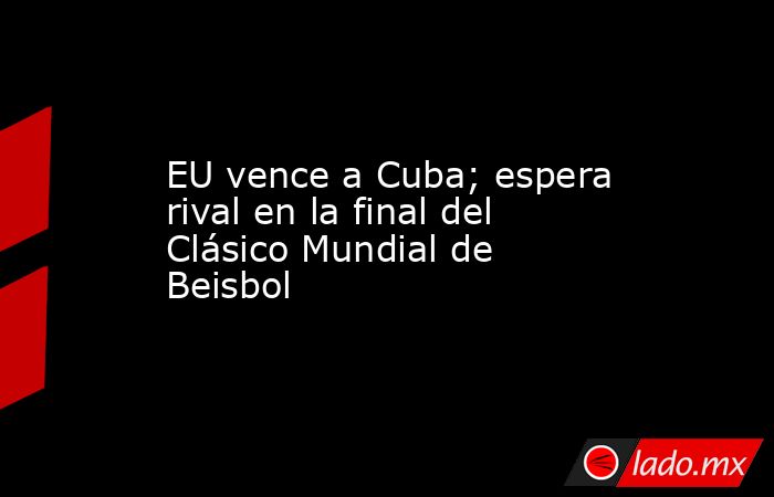 EU vence a Cuba; espera rival en la final del Clásico Mundial de Beisbol. Noticias en tiempo real