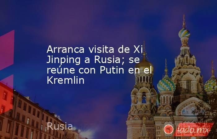 Arranca visita de Xi Jinping a Rusia; se reúne con Putin en el Kremlin. Noticias en tiempo real