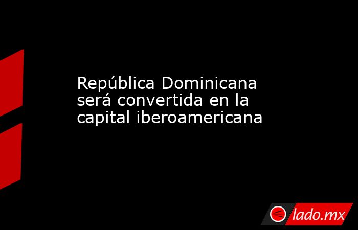 República Dominicana será convertida en la capital iberoamericana. Noticias en tiempo real