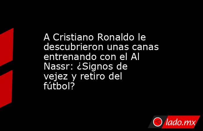 A Cristiano Ronaldo le descubrieron unas canas entrenando con el Al Nassr: ¿Signos de vejez y retiro del fútbol?. Noticias en tiempo real