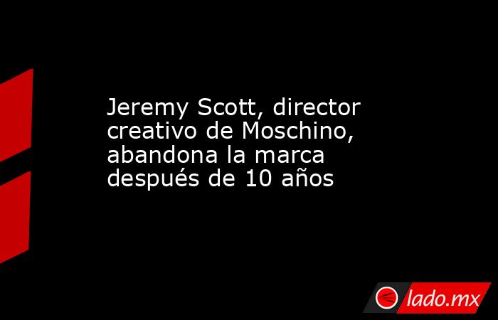 Jeremy Scott, director creativo de Moschino, abandona la marca después de 10 años. Noticias en tiempo real