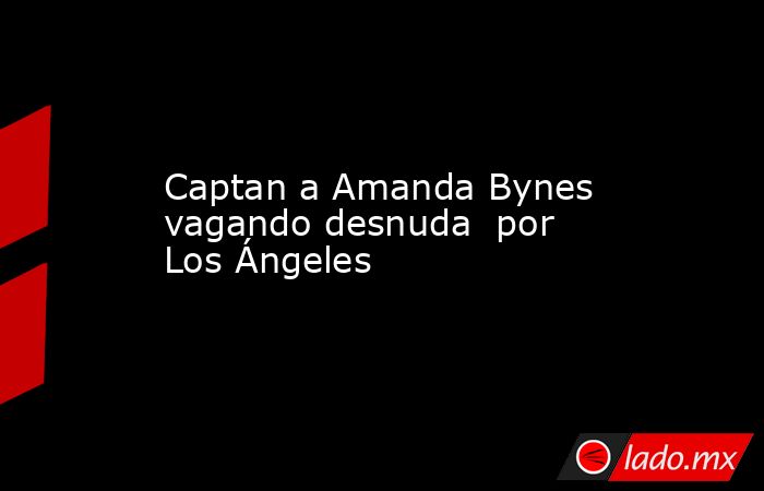 Captan a Amanda Bynes vagando desnuda  por Los Ángeles. Noticias en tiempo real