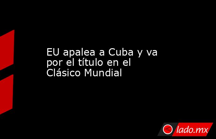 EU apalea a Cuba y va por el título en el Clásico Mundial. Noticias en tiempo real