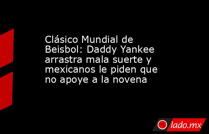 Clásico Mundial de Beisbol: Daddy Yankee arrastra mala suerte y mexicanos le piden que no apoye a la novena. Noticias en tiempo real
