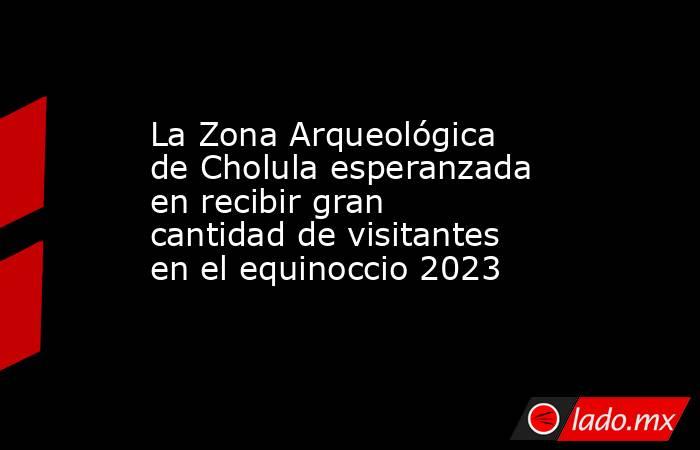 La Zona Arqueológica de Cholula esperanzada en recibir gran cantidad de visitantes en el equinoccio 2023. Noticias en tiempo real