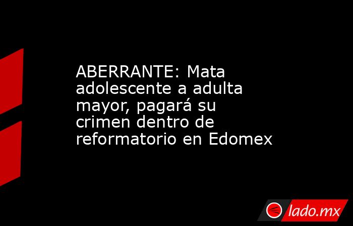 ABERRANTE: Mata adolescente a adulta mayor, pagará su crimen dentro de reformatorio en Edomex. Noticias en tiempo real