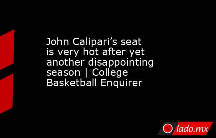 John Calipari’s seat is very hot after yet another disappointing season | College Basketball Enquirer. Noticias en tiempo real