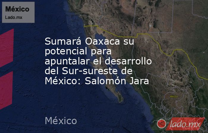 Sumará Oaxaca su potencial para apuntalar el desarrollo del Sur-sureste de México: Salomón Jara. Noticias en tiempo real