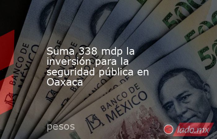 Suma 338 mdp la inversión para la seguridad pública en Oaxaca. Noticias en tiempo real