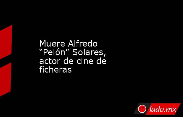 Muere Alfredo “Pelón” Solares, actor de cine de ficheras. Noticias en tiempo real