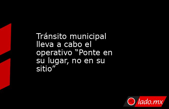 Tránsito municipal lleva a cabo el operativo “Ponte en su lugar, no en su sitio”. Noticias en tiempo real