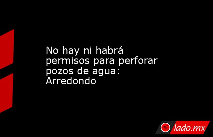 No hay ni habrá permisos para perforar pozos de agua: Arredondo. Noticias en tiempo real