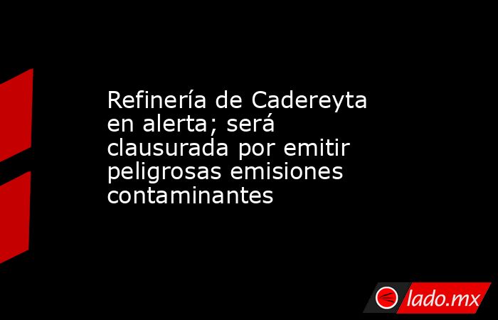 Refinería de Cadereyta en alerta; será clausurada por emitir peligrosas emisiones contaminantes. Noticias en tiempo real