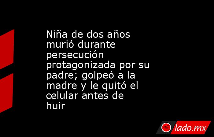Niña de dos años murió durante persecución protagonizada por su padre; golpeó a la madre y le quitó el celular antes de huir  . Noticias en tiempo real