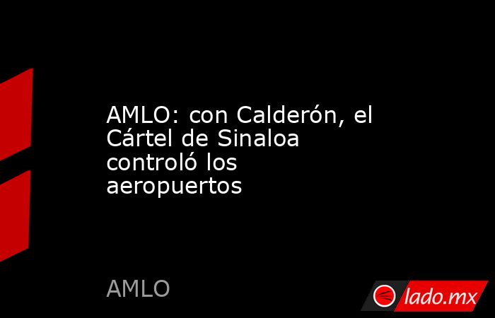 AMLO: con Calderón, el Cártel de Sinaloa controló los aeropuertos. Noticias en tiempo real