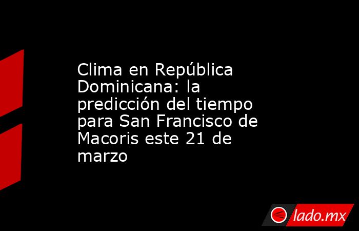 Clima en República Dominicana: la predicción del tiempo para San Francisco de Macoris este 21 de marzo. Noticias en tiempo real