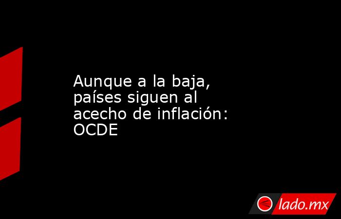 Aunque a la baja, países siguen al acecho de inflación: OCDE. Noticias en tiempo real