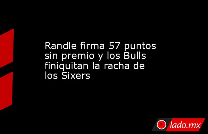 Randle firma 57 puntos sin premio y los Bulls finiquitan la racha de los Sixers. Noticias en tiempo real