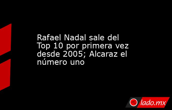 Rafael Nadal sale del Top 10 por primera vez desde 2005; Alcaraz el número uno. Noticias en tiempo real
