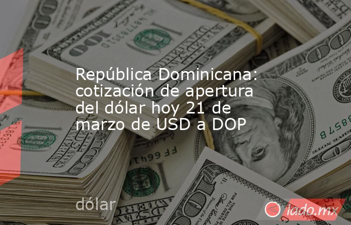 República Dominicana: cotización de apertura del dólar hoy 21 de marzo de USD a DOP. Noticias en tiempo real