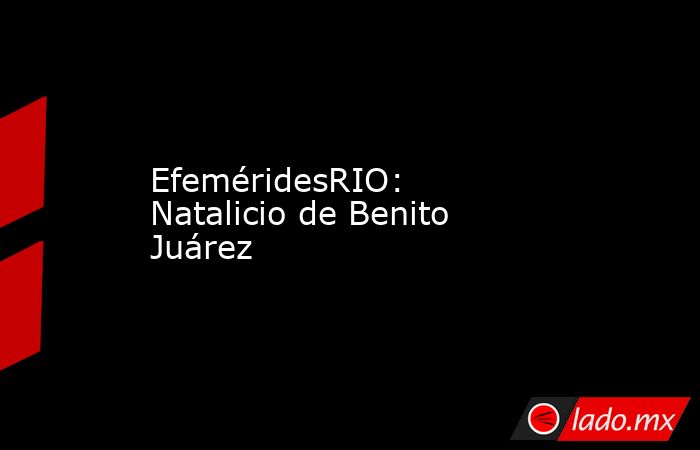 EfeméridesRIO: Natalicio de Benito Juárez. Noticias en tiempo real