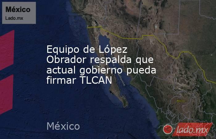 Equipo de López Obrador respalda que actual gobierno pueda firmar TLCAN. Noticias en tiempo real