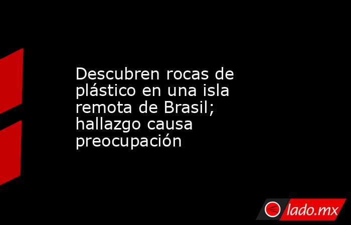 Descubren rocas de plástico en una isla remota de Brasil; hallazgo causa preocupación. Noticias en tiempo real