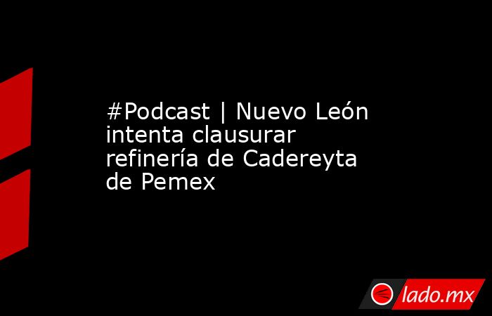 #Podcast | Nuevo León intenta clausurar refinería de Cadereyta de Pemex. Noticias en tiempo real