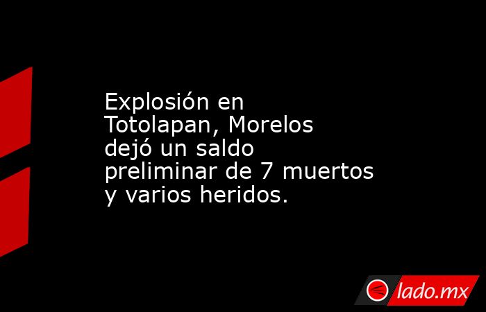 Explosión en Totolapan, Morelos dejó un saldo preliminar de 7 muertos y varios heridos.. Noticias en tiempo real