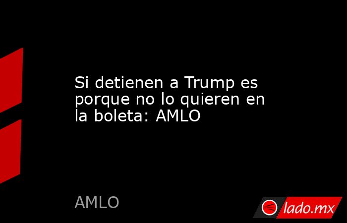 Si detienen a Trump es porque no lo quieren en la boleta: AMLO. Noticias en tiempo real