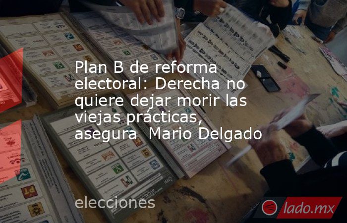 Plan B de reforma electoral: Derecha no quiere dejar morir las viejas prácticas, asegura  Mario Delgado. Noticias en tiempo real