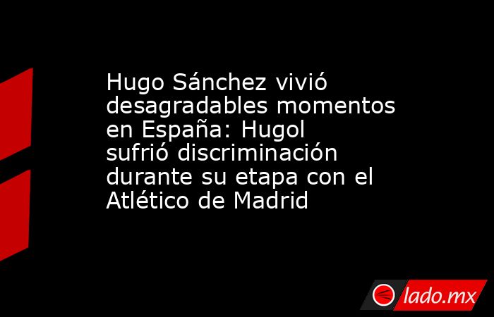Hugo Sánchez vivió desagradables momentos en España: Hugol sufrió discriminación durante su etapa con el Atlético de Madrid. Noticias en tiempo real