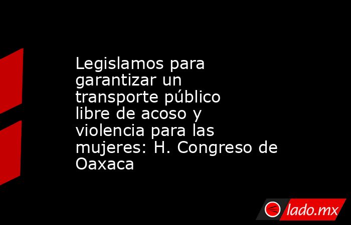 Legislamos para garantizar un transporte público libre de acoso y violencia para las mujeres: H. Congreso de Oaxaca. Noticias en tiempo real