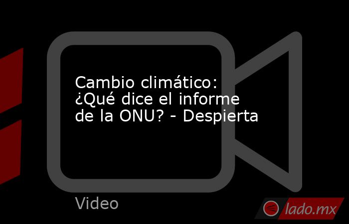 Cambio climático: ¿Qué dice el informe de la ONU? - Despierta. Noticias en tiempo real