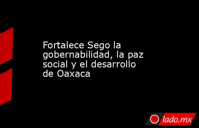 Fortalece Sego la gobernabilidad, la paz social y el desarrollo de Oaxaca. Noticias en tiempo real