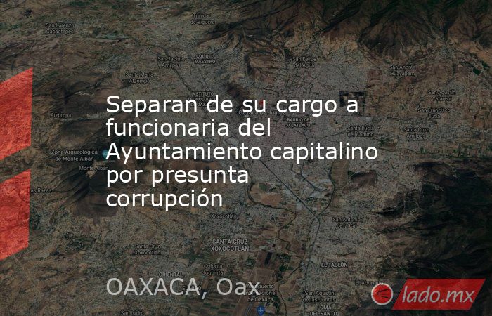 Separan de su cargo a funcionaria del Ayuntamiento capitalino por presunta corrupción. Noticias en tiempo real