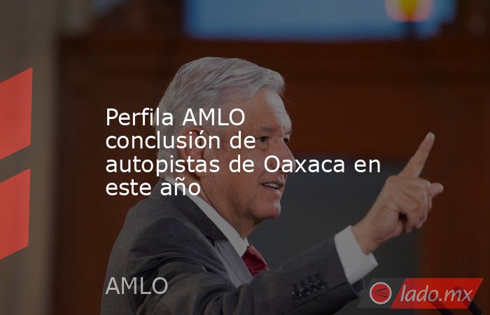 Perfila AMLO conclusión de autopistas de Oaxaca en este año. Noticias en tiempo real