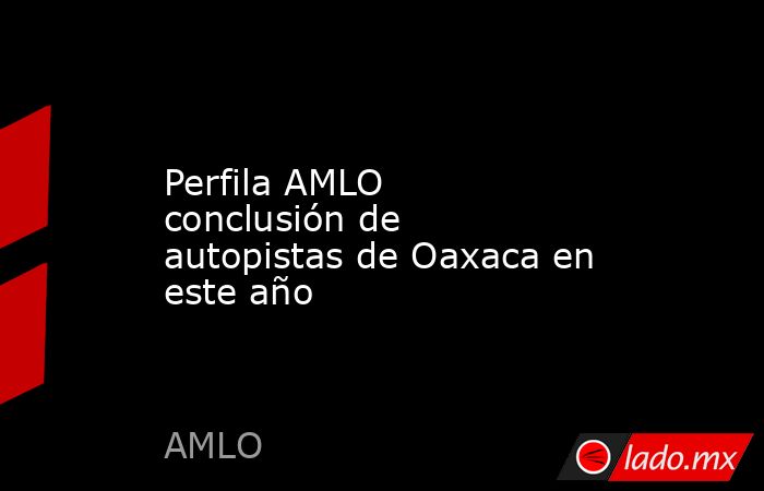 Perfila AMLO conclusión de autopistas de Oaxaca en este año. Noticias en tiempo real