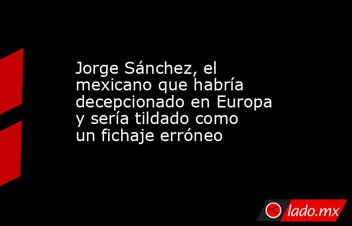 Jorge Sánchez, el mexicano que habría decepcionado en Europa y sería tildado como un fichaje erróneo. Noticias en tiempo real