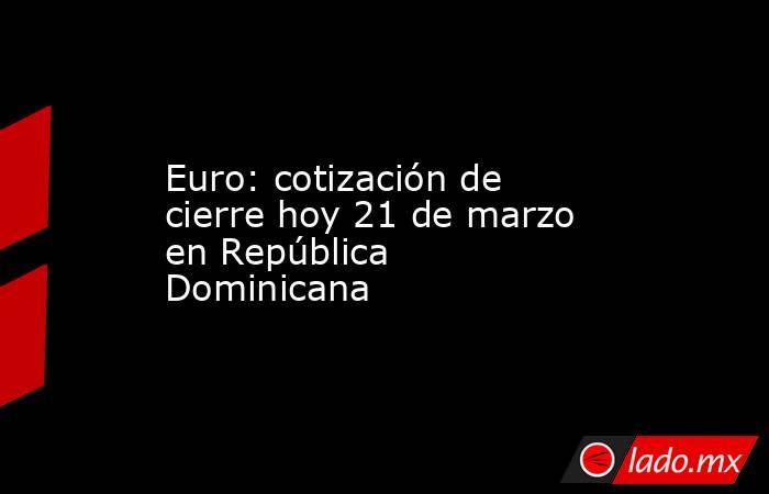 Euro: cotización de cierre hoy 21 de marzo en República Dominicana. Noticias en tiempo real