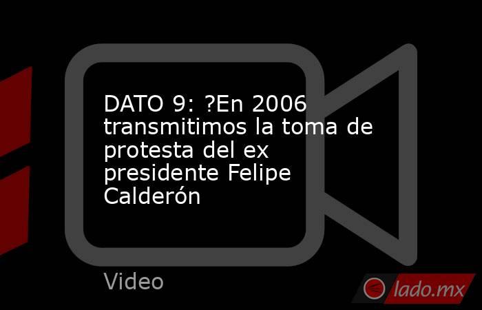 DATO 9: ?En 2006 transmitimos la toma de protesta del ex presidente Felipe Calderón. Noticias en tiempo real