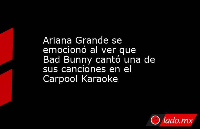Ariana Grande se emocionó al ver que Bad Bunny cantó una de sus canciones en el Carpool Karaoke. Noticias en tiempo real