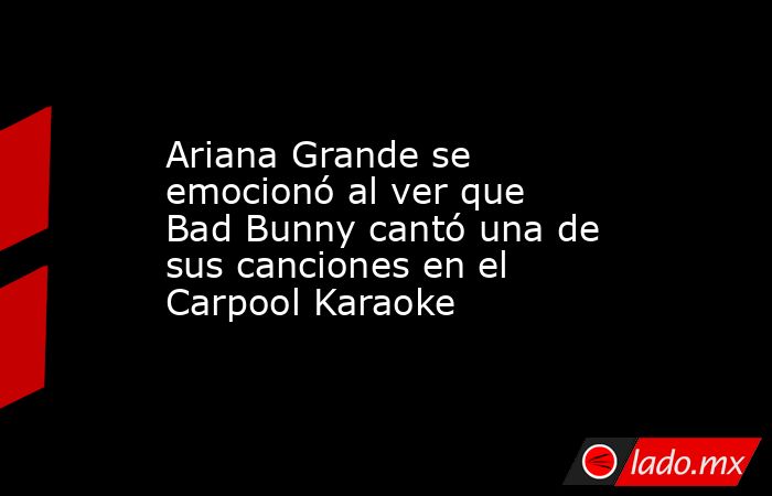 Ariana Grande se emocionó al ver que Bad Bunny cantó una de sus canciones en el Carpool Karaoke. Noticias en tiempo real