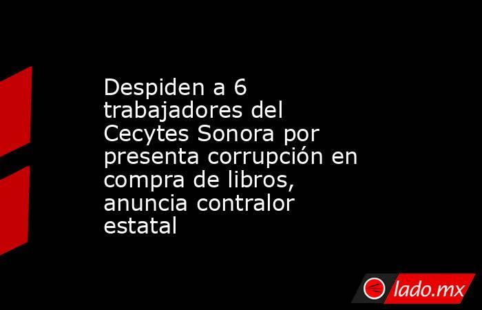 Despiden a 6 trabajadores del Cecytes Sonora por presenta corrupción en compra de libros, anuncia contralor estatal. Noticias en tiempo real
